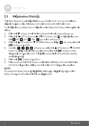 Page 1212Getting Started
2.3 Registration (Pairing)
The Baby Monitor is pre-registered to your Parent Unit. You do not need to 
register it again unless the Baby Unit loses its link with the Parent Unit.
To re-register your Baby Unit, or register a new Baby Unit, follow the procedures 
below:
1. Press the 
M button of the Parent Unit and the menu bar will pop up.
2. Press the < LEFT button or > RIGHT button until   is highlighted, and 
the  del/   add/   view/   scan menu will pop up.
3. Press the + UP button...