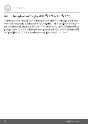 Page 1414Using the Baby Monitor
3.6 Temperature Display (HH °C / °F or LL °C / °F)
The temperature reading from the temperature sensor at the back of the Baby 
Unit will be displayed at the top of the LCD screen. The readings will turn RED if 
the temperature goes above 29°C / 84°F or below 14°C / 57°F. The reading will 
change to HH °C / °F if the temperature goes above 36°C / 97°F. The reading 
will change to LL °C / °F if the temperature goes below 1°C / 34°F. 