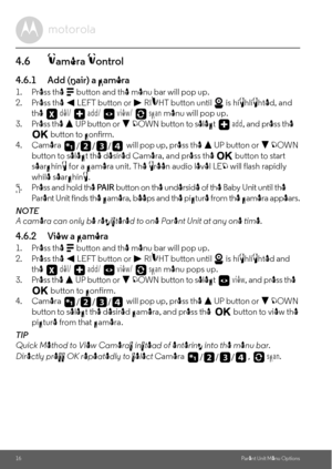 Page 1616Parent Unit Menu Options
4.6 Camera Control
4.6.1 Add (pair) a camera
1. Press the M button and the menu bar will pop up.
2. Press the < LEFT button or > RIGHT button until   is highlighted, and 
the  del/   add/   view/   scan menu will pop up.
3. Press the + UP button or - DOWN button to select  add, and press the O button to confirm.
4. Camera   will pop up, press the + UP button or - DOWN 
button to select the desired Camera, and press the O button to start 
searching for a camera unit. The green...