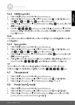 Page 17Parent Unit Menu Options17
ENGLISH
4.6.3 Delete a camera
1. Press the M button and the menu bar will pop up.
2. Press the < LEFT button or > RIGHT button until   is highlighted, and 
the  del/   add/   view/   scan menu will pop up.
3. Press the + UP button or - DOWN button to select  del, and press the O button to confirm.
4. Camera   will pop up, press the + UP button or - DOWN 
button to select the desired Camera, and press the O button to delete 
that registration.
Note:
You are not allowed to delete...