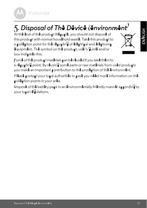 Page 19Disposal of The Device (environment)19
ENGLISH
5. Disposal of The Device (environment)
At the end of the product lifecycle, you should not dispose of 
this product with normal household waste. Take this product to 
a collection point for the recycling of electrical and electronic 
equipment. The symbol on the product, users guide and/or 
box indicates this. 
Some of the product materials can be reused if you take them to 
a recycling point. By reusing some parts or raw materials from used products 
you...