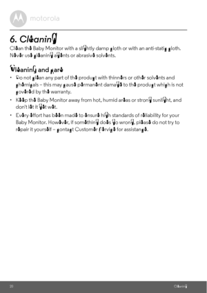 Page 2020Cleaning
6. Cleaning 
Clean the Baby Monitor with a slightly damp cloth or with an anti-static cloth. 
Never use cleaning agents or abrasive solvents.
Cleaning and care
•  Do not clean any part of the product with thinners or other solvents and 
chemicals – this may cause permanent damage to the product which is not 
covered by the warranty.
•  Keep the Baby Monitor away from hot, humid areas or strong sunlight, and 
dont let it get wet.
•  Every effort has been made to ensure high standards of...