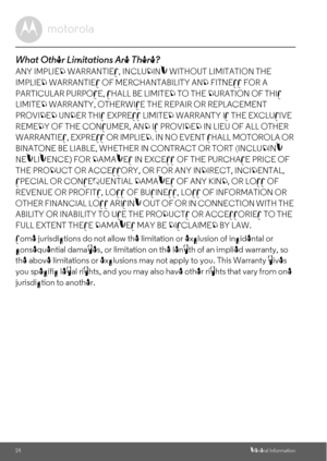 Page 2424General Information
What Other Limitations Are There?
ANY IMPLIED WARRANTIES, INCLUDING WITHOUT LIMITATION THE 
IMPLIED WARRANTIES OF MERCHANTABILITY AND FITNESS FOR A 
PARTICULAR PURPOSE, SHALL BE LIMITED TO THE DURATION OF THIS 
LIMITED WARRANTY, OTHERWISE THE REPAIR OR REPLACEMENT 
PROVIDED UNDER THIS EXPRESS LIMITED WARRANTY IS THE EXCLUSIVE 
REMEDY OF THE CONSUMER, AND IS PROVIDED IN LIEU OF ALL OTHER 
WARRANTIES, EXPRESS OR IMPLIED. IN NO EVENT SHALL MOTOROLA OR 
BINATONE BE LIABLE, WHETHER IN...