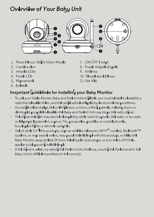 Page 5Important guidelines for installing your Baby Monitor
•  To use your Video Monitor Baby and Parent Units together, you must be able to establish a 
radio link between them, and the range will be affected by environmental conditions.
•  Any large metal object, like a refrigerator, a mirror, a filing cabinet, metallic doors or 
reinforced concrete between the Baby and Parent Unit may block the radio signal.
•  The signal strength may also be reduced by other solid structures, like walls, or by radio 
or...