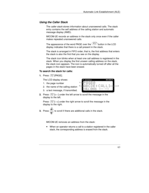Page 102Automatic Link Establishment (ALE)
63
Using the Caller Stack
The caller stack stores information about unanswered calls. The stack
entry contains the self address of the calling station and automatic
message display (AMD).
MICOM-2E records an address in the stack only once even if the caller
makes repeated unanswered calls.
The appearance of the word PAGE over the 
 button in the LCD
display indicates that there is a call present in the stack.
The stack is arranged in FIFO order, that is, the first...
