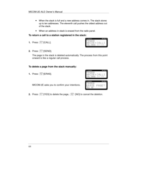 Page 103MICOM-2E-ALE Owner’s Manual
64
· When the stack is full and a new address comes in. The stack stores
up to ten addresses. The eleventh call pushes the oldest address out
of the stack.
· When an address in stack is erased from the radio panel.
To return a call to a station registered in the stack:
1.Press[CALL].
2.Press[SEND].
The page in the stack is deleted automatically. The process from this point
onward is like a regular call process.
To delete a page from the stack manually:
1.Press[ERAS].
MICOM-2E...