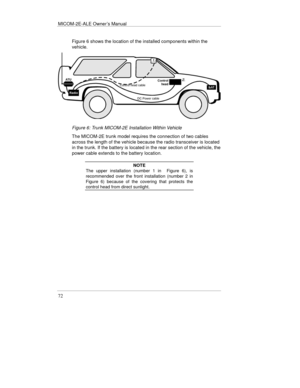 Page 111MICOM-2E-ALE Owner’s Manual
72
Figure 6 shows the location of the installed components within the
vehicle.
Figure 6: Trunk MICOM-2E Installation Within Vehicle
The MICOM-2E trunk model requires the connection of two cables
across the length of the vehicle because the radio transceiver is located
in the trunk. If the battery is located in the rear section of the vehicle, the
power cable extends to the battery location.
NOTE
The upper installation (number 1 in  Figure 6), is
recommended over the front...