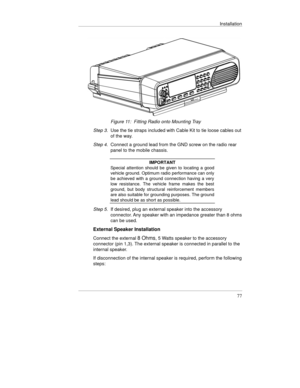 Page 116Installation
77
 
 Figure 11:  Fitting Radio onto Mounting Tray
Step 3. 
Use the tie straps included with Cable Kit to tie loose cables out
of the way.
Step 4. Connect a ground lead from the GND screw on the radio rear
panel to the mobile chassis.
IMPORTANT
Special attention should be given to locating a good
vehicle ground. Optimum radio performance can only
be achieved with a ground connection having a very
low resistance. The vehicle frame makes the best
ground, but body structural reinforcement...