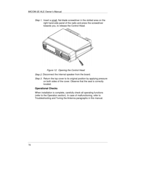 Page 117MICOM-2E-ALE Owner’s Manual
78
Step 1. Insert a small, flat-blade screwdriver in the slotted area on the
right hand-side panel of the radio and press the screwdriver
towards you, to release the Control Head.
Figure 12:  Opening the Control Head
Step 2. 
Disconnect the internal speaker from the board.
Step 3. Return the top cover to its original position by applying pressure
on both sides of the cover. Observe that the seal is correctly
located.
Operational Checks
When installation is complete, carefully...