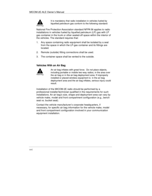 Page 21MICOM-2E-ALE Owner’s Manual
xvi
It is mandatory that radio installation in vehicles fueled by
liquefied petroleum gas conform to the following standard:
National Fire Protection Association standard NFPA 58 applies to radio
installations in vehicles fueled by liquefied petroleum (LP) gas with LP
gas container in the trunk or other sealed-off space within the interior of
the vehicles. The standard requires that:
1.  Any space containing radio equipment shall be isolated by a seal
from the space in which...