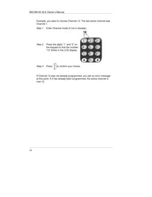 Page 39MICOM-2E-ALE Owner’s Manual
16
Example: you want to choose Channel 12. The last active channel was
Channel 1.
Step 1Enter Channel mode (if not in already).
Step 2Press the digits “1” and “2” on
the keypad so that the number
“12” blinks in the LCD display.
Step 3Pressto confirm your choice.
If Channel 12 was not already programmed, you see an error message
at this point. If it has already been programmed, the active channel is
now 12. 