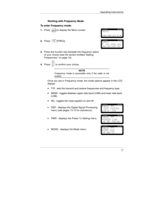 Page 40Operating Instructions
17
Working with Frequency Mode
To enter Frequency mode:
1.Pressto display the Menu screen.
2.Press[FREQ].
3.Press the function key beneath the frequency option
of your choice (see the section entitled “Setting
Frequencies” on page 19).
4.Press
 to confirm your choice.
NOTE
Frequency mode is accessible only if the radio is not
locked.
Once you are in Frequency mode, the mode options appear in the LCD
display:
· T/R - sets the transmit and receive frequencies and frequency type.
·...