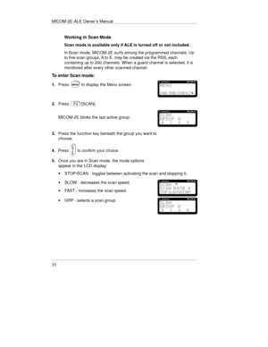 Page 43MICOM-2E-ALE Owner’s Manual
20
Working in Scan Mode
Scan mode is available only if ALE is turned off or not included.
In Scan mode, MICOM-2E surfs among the programmed channels. Up
to five scan groups, A to E, may be created via the RSS, each
containing up to 200 channels. When a guard channel is selected, it is
monitored after every other scanned channel.
To enter Scan mode:
1.Pressto display the Menu screen.
2.Press[SCAN].
MICOM-2E blinks the last active group.
3.Press the function key beneath the...