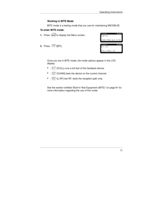 Page 44Operating Instructions
21
Working in BITE Mode
BITE mode is a testing mode that you use for maintaining MICOM-2E.
To enter BITE mode:
1.Pressto display the Menu screen.
2.Press[BIT].
Once you are in BITE mode, the mode options appear in the LCD
display:
· 
[FULL] runs a full test of the hardware device.
· 
[CHAN] tests the device on the current channel.
· 
[L.RF] low RF; tests the reception path only.
See the section entitled “Built-In-Test Equipment (BITE)” on page 81 for
more information regarding the...