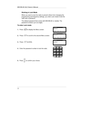 Page 45MICOM-2E-ALE Owner’s Manual
22
Working in Lock Mode
When you want to lock the radio to prevent others from changing the
programming and frequency settings, you enter Lock mode to lock the
radio with a password.
The default password that comes with MICOM-2E is 
123456. The
password contains up to six digits.
To enter Lock mode:
1.Pressto display the Menu screen.
2.Pressto scroll to the second Menu screen.
3.Press[LOCK].
4.Enter the password number to lock the radio.
5.Pressto confirm your choice. 