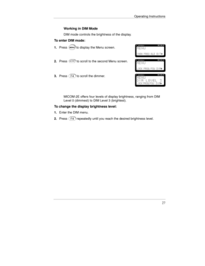 Page 50Operating Instructions
27
Working in DIM Mode
DIM mode controls the brightness of the display.
To enter DIM mode:
1.Pressto display the Menu screen.
2.Pressto scroll to the second Menu screen.
3.Pressto scroll the dimmer.
MICOM-2E offers four levels of display brightness, ranging from DIM
Level 0 (dimmest) to DIM Level 3 (brightest).
To change the display brightness level:
1.Enter the DIM menu.
2.Press
repeatedly until you reach the desired brightness level. 