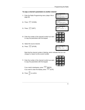 Page 54Programming the Radio
31
To copy a channel’s parameters to another channel:
1.Enter the Radio Programming menu (steps 1-4 on
page 29).
2.Press[CHAN].
3.Press[GET].
4.Enter the number of the channel to which you want
to copy the parameters with the keypad.
5.Select the source channel.
6.Press
[STOR].
Note that the channel number is flashing, which indicates that you can
change it or leave it at the current number.
7.Enter the number of the channel to which you want
to copy the parameters with the keypad....