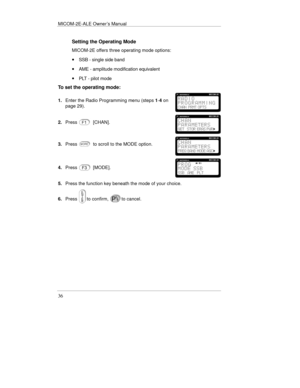 Page 59MICOM-2E-ALE Owner’s Manual
36
Setting the Operating Mode
MICOM-2E offers three operating mode options:
· SSB - single side band
· AME - amplitude modification equivalent
· PLT - pilot mode
To set the operating mode:
1.Enter the Radio Programming menu (steps 1-4 on
page 29).
2.Press[CHAN].
3.Pressto scroll to the MODE option.
4.Press[MODE].
5.Press the function key beneath the mode of your choice.
6.Press
to confirm,to cancel. 