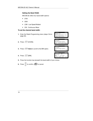 Page 61MICOM-2E-ALE Owner’s Manual
38
Setting the Band Width
MICOM-2E offers four band width options:
· 2700
· 3300
· LSM - Low Speed Modem
· CW - Continuous Wave
To set the channel band width:
1.Enter the Radio Programming menu (steps 1-4 on
page 29).
2.Press[CHAN].
3.Presstwice to scroll to the BW option.
4.Press[BW].
5.Press the function key beneath the band width of your choice.
6.Press
 to confirm,to cancel. 