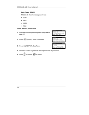 Page 63MICOM-2E-ALE Owner’s Manual
40
Data Power (DPWR)
MICOM-2E offers four data power levels:
· LOW
· MED
· HIGH
· MAX
To set the data power level:
1.Enter the Radio Programming menu (steps 1-4 on
page 29).
2.Press[PRMT], Radio Parameters.
3.Press[DPWR], Data Power.
4.Press the function key beneath the DT power level of your choice.
5.Press
 to confirm,to cancel. 