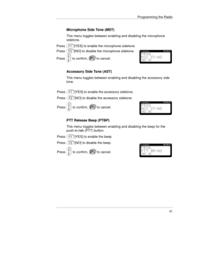 Page 64Programming the Radio
41
Microphone Side Tone (MST)
This menu toggles between enabling and disabling the microphone
sidetone.
Press
[YES] to enable the microphone sidetone.
Press
[NO] to disable the microphone sidetone.
Press
 to confirm,to cancel.
Accessory Side Tone (AST)
This menu toggles between enabling and disabling the accessory side
tone.
Press
[YES] to enable the accessory sidetone.
Press
[NO] to disable the accessory sidetone.
Press
 to confirm,to cancel.
PTT Release Beep (PTBP)
This menu...