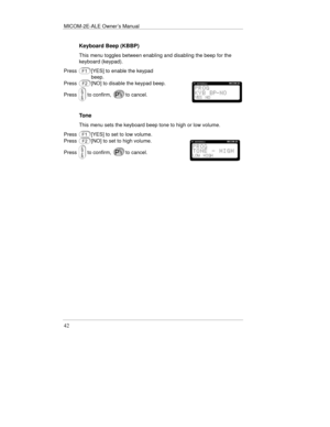 Page 65MICOM-2E-ALE Owner’s Manual
42
Keyboard Beep (KBBP)
This menu toggles between enabling and disabling the beep for the
keyboard (keypad).
Press
[YES] to enable the keypad
beep.
Press
[NO] to disable the keypad beep.
Press
to confirm,to cancel.
Tone
This menu sets the keyboard beep tone to high or low volume.
Press
[YES] to set to low volume.
Press
[NO] to set to high volume.
Press
to confirm,to cancel. 