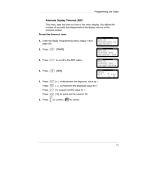 Page 66Programming the Radio
43
Alternate Display Time-out (ADT)
This menu sets the time-out time of the menu display. You define the
number of seconds that elapse before the display returns to the
previous screen.
To set the time-out time:
1.Enter the Radio Programming menu (steps 1-4 on
page 29).
2.Press[PRMT].
3.Pressto scroll to the ADT option.
4.Press[ADT].
5.Press
Press
Press
Press[] to increment the displayed value by 1.
[1], to quick-set the value to 1.
[10], to quick-set the value to 10.
6.Press
 to...