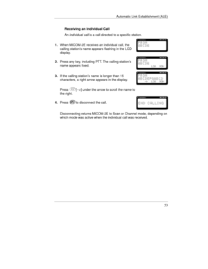 Page 92Automatic Link Establishment (ALE)
53
Receiving an Individual Call
An individual call is a call directed to a specific station.
1.When MICOM-2E receives an individual call, the
calling station’s name appears flashing in the LCD
display.
2.Press any key, including PTT. The calling station’s
name appears fixed.
3.If the calling station’s name is longer than 15
characters, a right arrow appears in the display.
Press[-->] under the arrow to scroll the name to
the right.
4.Press
to disconnect the call....