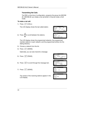 Page 99MICOM-2E-ALE Owner’s Manual
60
Transmitting Net Calls
The RSS, at the time of configuration, programs the group into MICOM-
2E. MICOM-2E can initiate a net call while in Channel mode or ALE
mode.
To make a net call:
1.Press[CALL].
The LCD display shows the last called station.
2.Pressto scroll between the stations.
The LCD display shows the programmed networks, the programmed
member stations in each network, and the programmed entries into the
dialing directory.
3.Choose a network from the list.
4.Press...