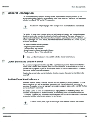 Page 11Minilor IV
General Description
Basic Se rvice Gu ide
T h e Motorola Minitor IV page r is a neasy -to-use , com pac t alert m onitor , powered by two
r echarg eabl e Nickel-Cadmium or tw oalkaline AAA - size b atteries .Th epager canoperate o n
s electe d L owBand , VHF andUHF frequ e ncies .
Ca ution :D o not p lace p agerin t he cha rge r wh en alkaline batteries a re in sta lled .
The Minit orIV pager uses the m ost advance d self-co n tained, sealed, and cu stom- integrated
c ircuits t operfonn...