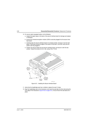 Page 112June 11, 20036881096C73-O
8-26Disassembly/Reassembly Procedures: Replacement Procedures
10. For secure option-equipped radios, do the following:
a. Inspect the kapton tape on the back of the secure interface board for damage and replace 
if necessary.
b. Ensure the universal encryption module (UCM) is securely plugged into the secure inter-
face board.
c. Carefully align the secure interface board in its chassis pocket, and plug it into the main 
board. Press down along the edges of the board to fully...