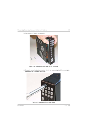 Page 1156881096C73-OJune 11, 2003
Disassembly/Reassembly Procedures: Replacement Procedures 8-29
18. Insert the control head to the transceiver.
Figure 8-36.  Inserting the Control Head Into the Transceiver
19. Secure the control head to the transceiver with the two screws using the 2.5 mm hex-key bit. 
Apply 6-8 in.-lbs. of torque for each screw.
Figure 8-37.  Installing the Control-Head Screws 