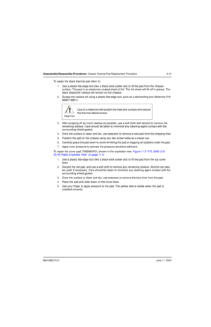 Page 1176881096C73-OJune 11, 2003
Disassembly/Reassembly Procedures: Chassis Thermal Pad Replacement Procedure 8-31
To repair the black thermal pad (Item 3):
1. Use a plastic flat-edge tool (like a black-stick solder aid) to lift the pad from the chassis 
surface. The pad is an elastomer-coated sheet of foil. The foil sheet will lift off in pieces. The 
black elastomer residue will remain on the chassis.
2. Scrape the residue off using a plastic flat-edge tool, such as a dismantling tool (Motorola P/N...