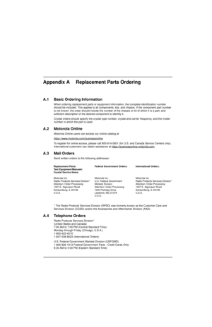 Page 151Appendix A Replacement Parts Ordering
A.1 Basic Ordering Information
When ordering replacement parts or equipment information, the complete identification number 
should be included. This applies to all components, kits, and chassis. If the component part number 
is not known, the order should include the number of the chassis or kit of which it is a part, and 
sufficient description of the desired component to identify it.
Crystal orders should specify the crystal type number, crystal and carrier...