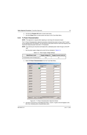 Page 676881096C73-OJune 11, 2003
Radio Alignment Procedures: Transmitter Alignments 6-9
6. Left-click the Program All button to save tuned value.
7. Left-click Close button to close screen and return to the Tuner Main Menu.
6.4.6 Tx Power Characterization
NOTE:This alignment is required after replacing (or servicing) the transceiver board.
The Tx Power Characterization alignment procedure characterizes power tuning so that Tx power 
can be adjusted with CPS software. You will transmit at two power levels for...