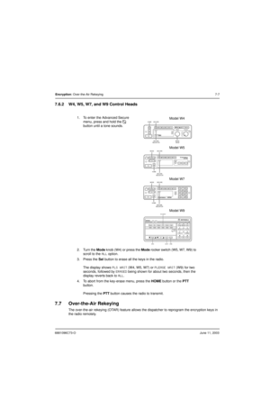 Page 836881096C73-OJune 11, 2003
Encryption: Over-the-Air Rekeying7-7
7.6.2 W4, W5, W7, and W9 Control Heads
7.7 Over-the-Air Rekeying
The over-the-air rekeying (OTAR) feature allows the dispatcher to reprogram the encryption keys in 
the radio remotely.1. To enter the Advanced Secure 
menu, press and hold the 
D 
button until a tone sounds. 
2. Turn the Mode knob (W4) or press the Mode rocker switch (W5, W7, W9) to 
scroll to the 
ALL option.
3. Press the Sel button to erase all the keys in the radio.
The...