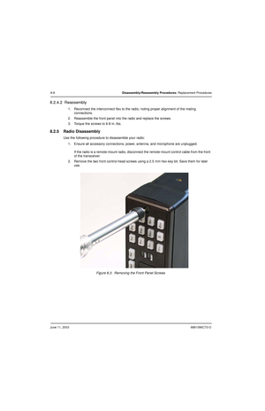 Page 94June 11, 20036881096C73-O
8-8Disassembly/Reassembly Procedures: Replacement Procedures
8.2.4.2  Reassembly
1. Reconnect the interconnect flex to the radio, noting proper alignment of the mating 
connections.
2. Reassemble the front panel into the radio and replace the screws.
3. Torque the screws to 6-8 in.-lbs.
8.2.5 Radio Disassembly
Use the following procedure to disassemble your radio:
1. Ensure all accessory connections, power, antenna, and microphone are unplugged.
If the radio is a remote-mount...