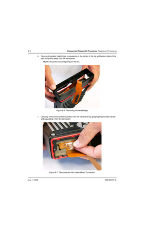 Page 96June 11, 20036881096C73-O
8-10Disassembly/Reassembly Procedures: Replacement Procedures
6. Remove the plastic headbridge by squeezing in the center of the top and bottom sides of the 
part and pulling away from the transceiver.
NOTE:Be careful to avoid pulling on the flex.
Figure 8-6.  Removing the Headbridge
7. Carefully remove the control-head flex from the transceiver by grasping the provided handle 
and separating it from the connector.
Figure 8-7.  Removing the Flex (Main-Board Connector) 