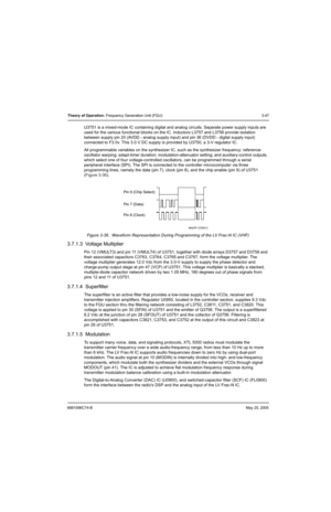 Page 1136881096C74-BMay 25, 2005
Theory of Operation: Frequency Generation Unit (FGU) 3-47
U3751 is a mixed-mode IC containing digital and analog circuits. Separate power supply inputs are 
used for the various functional blocks on the IC. Inductors L3757 and L3756 provide isolation 
between supply pin 20 (AVDD - analog supply input) and pin 36 (DVDD - digital supply input) 
connected to F3.0v. This 3.0 V DC supply is provided by U3750, a 3-V regulator IC.
All programmable variables on the synthesizer IC, such...