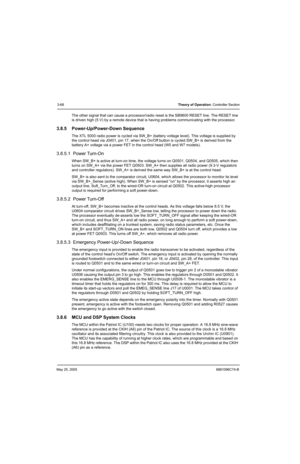 Page 134May 25, 20056881096C74-B
3-68Theory of Operation: Controller Section
The other signal that can cause a processor/radio reset is the SB9600 RESET line. The RESET line 
is driven high (5 V) by a remote device that is having problems communicating with the processor.
3.8.5 Power-Up/Power-Down Sequence
The XTL 5000 radio power is cycled via SW_B+ (battery voltage level). This voltage is supplied by 
the control head via J0401, pin 17, when the On/Off button is cycled.SW_B+ is derived from the 
battery A+...