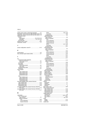 Page 520Index-iv
May 25, 20056881096C74-B
ignition sense circuits, control-head assembly  .......... 2-7
image filter, receiver front-end (380-470 MHz band)  3-16
image filter, receiver front-end (450-520 MHz band)  3-18
interconnect board
remote
board layout  ...................................... 8-3, 8-10, 8-14
schematic ........................................... 8-2, 8-9, 8-13
W3 hand-held  ......................................................... 8-1
interface board, secure...