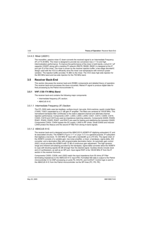 Page 86May 25, 20056881096C74-B
3-20Theory of Operation: Receiver Back-End
3.4.4.3  Mixer (U6251)
The monolithic, passive mixer IC down-converts the received signal to an Intermediate Frequency 
(IF) of 73.35 MHz. The mixer is designed to provide low conversion loss (< 7.0) and high 
intermodulation performance. To improve the performance of the mixer in both bands, a shunt 9.1 pF 
capacitor (C6297) along with a resistive PI network (R6278, R6280, R6281) is designed at the IF 
port (pin 5) of the mixer. The...