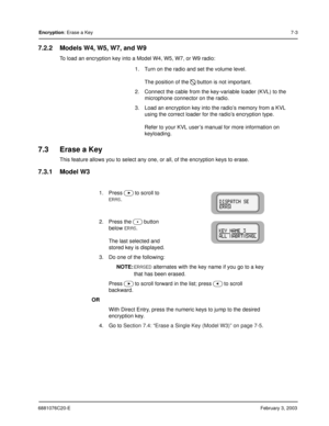 Page 1016881076C20-EFebruary 3, 2003
Encryption: Erase a Key7-3
7.2.2 Models W4, W5, W7, and W9
To load an encryption key into a Model W4, W5, W7, or W9 radio:
7.3 Erase a Key
This feature allows you to select any one, or all, of the encryption keys to erase.
7.3.1 Model W3
1. Turn on the radio and set the volume level.
The position of the 
D button is not important.
2. Connect the cable from the key-variable loader (KVL) to the 
microphone connector on the radio.
3. Load an encryption key into the radio’s...