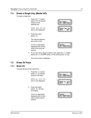 Page 1036881076C20-EFebruary 3, 2003
Encryption: Erase a Single Key (Model W3)7-5
7.4 Erase a Single Key (Model W3)
To erase a single key:
7.5 Erase All Keys
7.5.1 Model W3
To erase all keys at the same time:1. Press the 
 button 
below 
SNGL to request 
erasure of the 
selected key.
ERASE SNGL KEY, YES 
and 
NO are displayed.
2. Press the button 
below 
YES.
The internal selected 
key is set to zero.
ERASED is alternately 
displayed with the key 
name confirming the 
erasure.
3. To exit the menu without...