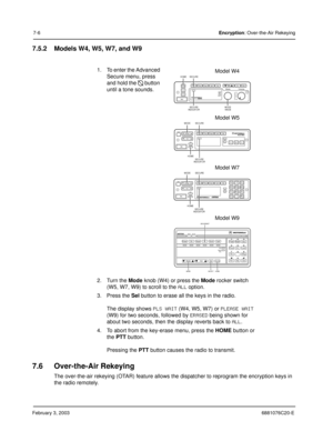 Page 104February 3, 20036881076C20-E
7-6Encryption: Over-the-Air Rekeying
7.5.2 Models W4, W5, W7, and W9
7.6 Over-the-Air Rekeying
The over-the-air rekeying (OTAR) feature allows the dispatcher to reprogram the encryption keys in 
the radio remotely.1. To enter the Advanced 
Secure menu, press 
and hold the 
 button 
until a tone sounds. 
2. Turn the Mode knob (W4) or press the Mode rocker switch 
(W5, W7, W9) to scroll to the 
ALL option.
3. Press the Sel button to erase all the keys in the radio.
The display...