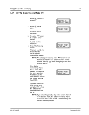 Page 1056881076C20-EFebruary 3, 2003
Encryption: Over-the-Air Rekeying7-7
7.6.1 ASTRO Digital Spectra Model W3
1. Press  until REKY 
appears.
2. Press 
 below 
REKY.
REQUEST REKY is 
displayed.
3. Press the PTT button 
to send the rekey 
request.
PLEASE WAIT is 
displayed.
4. One of the following 
occurs:
The radio sounds five 
tones when the 
dispatcher has 
received the request.
NOTE:Any subsequent pressing of the PTT button will exit 
the feature and allow you to transmit in the normal 
manner. Pressing 
...