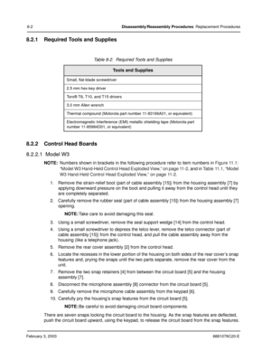 Page 110February 3, 20036881076C20-E
8-2Disassembly/Reassembly Procedures: Replacement Procedures
8.2.1 Required Tools and Supplies
8.2.2 Control Head Boards
8.2.2.1  Model W3
NOTE:Numbers shown in brackets in the following procedure refer to item numbers in Figure 11.1: 
“Model W3 Hand-Held Control Head Exploded View,” on page 11-2
, and in Table 11.1, “Model 
W3 Hand-Held Control Head Exploded View,” on page 11-2
.
1. Remove the strain-relief boot (part of cable assembly [15]) from the housing assembly [7] by...