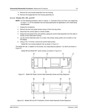 Page 1116881076C20-EFebruary 3, 2003
Disassembly/Reassembly Procedures: Replacement Procedures 8-3
11. Remove the circuit board assembly from the housing.
12. Remove the keypad [6] from the housing assembly [7].
8.2.2.2  Models W4, W5, and W7
NOTE:For the following procedure, refer to Chapter 11: Exploded Views and Parts Lists, beginning 
on 
page 11-3, for the exploded view and associated parts list applicable to the model being 
disassembled.
1. Unplug the microphone.
2. Remove the two front panel screws using...