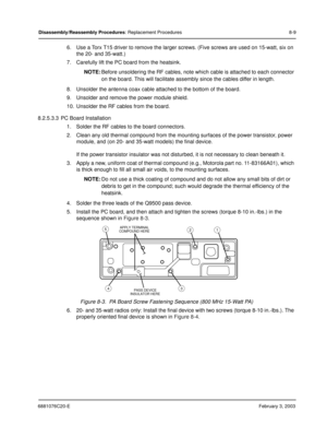 Page 1176881076C20-EFebruary 3, 2003
Disassembly/Reassembly Procedures: Replacement Procedures 8-9
6. Use a Torx T15 driver to remove the larger screws. (Five screws are used on 15-watt, six on 
the 20- and 35-watt.)
7. Carefully lift the PC board from the heatsink.
NOTE:Before unsoldering the RF cables, note which cable is attached to each connector 
on the board. This will facilitate assembly since the cables differ in length.
8. Unsolder the antenna coax cable attached to the bottom of the board.
9. Unsolder...