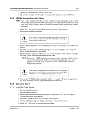 Page 1196881076C20-EFebruary 3, 2003
Disassembly/Reassembly Procedures: Replacement Procedures 8-11
7. Tighten the mounting screws (torque 8-10 in.-lbs.).
8. 20- and 35-watt radios only: Press the PA compartment shield, and install the PA cover.
8.2.6 VOCON (Vocoder/Controller) Board
NOTE:If you want to keep the information currently stored in the radio code plug, save its contents 
with the appropriate application software before you remove the original VOCON board. Refer 
to the Radio Service Software (RSS)...